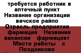 требуется работник в аптечный пункт › Название организации ­ вачское райпо › Отрасль предприятия ­ фармация › Название вакансии ­ фармацевт › Место работы ­ с.Поздняково › Минимальный оклад ­ 12 000 › Возраст от ­ 22 - Нижегородская обл., Навашинский р-н, Поздняково с. Работа » Вакансии   